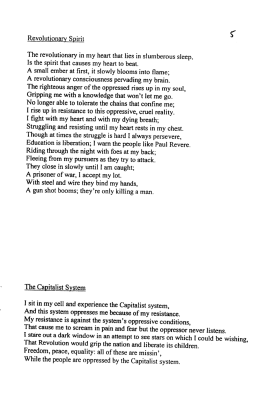 Revolutionary Spirit ‘The revolutionary in my heart that lies in slumberous sleep, I the spirit that causes my heart to beat. A small ember at first, it slowly blooms into flame; A revolutionary consciousness pervading my brain. ‘The righteous anger of the oppressed rises p in my soul, Gripping me with a knowledge that won’t let me go. No longer able to tolerate the chains that confine me; 1 rise up in resistance to this oppressive, cruel reality. 1 fight isting until my heart rests in my chest. ‘Though at times the struggle is hard | always persevere, Education is liberation; I wam the people like Paul Revere. Riding through the night with foes at my back; Flecing from my pursuers as they ry to attack. ‘They close in slowly until I am caught; A prisoner of war, | accept my lot. ‘With steel and wire they bind my hands, A gun shot booms; they’re only killing & man, ‘The Capitalist System 1sitin my cell and experience the Capitalist system, And this system oppresses me because of my resistance. My resistance is against the system’s oppressive conditions, ‘That cause me to scream in pain and fear but the oppressor never listens. 1 stare out a dark window in an attempr to see stars on which [ could be wishing, ‘That Revolution would grip the nation and liberate its children. Freedom, peace, equality: all of these are missin’, While the people are oppressed by the Capitalist System.